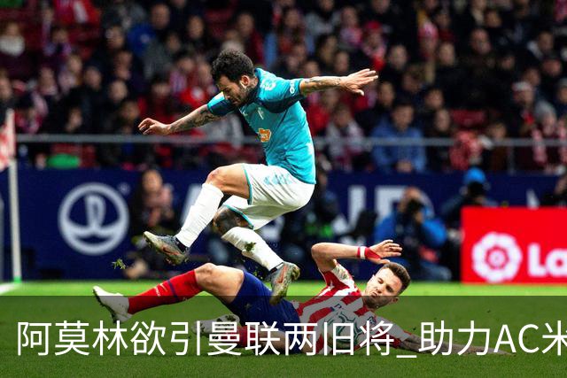 阿莫林欲引曼联两旧将 助力AC米兰重返巅峰